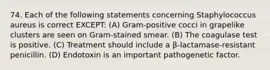 74. Each of the following statements concerning Staphylococcus aureus is correct EXCEPT: (A) Gram-positive cocci in grapelike clusters are seen on Gram-stained smear. (B) The coagulase test is positive. (C) Treatment should include a β-lactamase-resistant penicillin. (D) Endotoxin is an important pathogenetic factor.