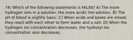 74) Which of the following statements is FALSE? A) The more hydrogen ions in a solution, the more acidic the solution. B) The pH of blood is slightly basic. C) When acids and bases are mixed, they react with each other to form water and a salt. D) When the hydrogen ion concentration decreases, the hydroxyl ion concentration also decreases.