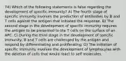 74) Which of the following statements is false regarding the development of specific immunity? A) The fourth stage of specific immunity involves the production of antibodies by B and T cells against the antigen that initiated the response. B) The second stage in the development of specific immunity requires the antigen to be presented to the T cells on the surface of an APC. C) During the third stage in the development of specific immunity, B and T cells are challenged by the antigen and respond by differentiating and proliferating. D) The initiation of specific immunity involves the development of lymphocytes with the deletion of cells that would react to self molecules.