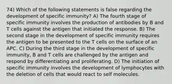 74) Which of the following statements is false regarding the development of specific immunity? A) The fourth stage of specific immunity involves the production of antibodies by B and T cells against the antigen that initiated the response. B) The second stage in the development of specific immunity requires the antigen to be presented to the T cells on the surface of an APC. C) During the third stage in the development of specific immunity, B and T cells are challenged by the antigen and respond by differentiating and proliferating. D) The initiation of specific immunity involves the development of lymphocytes with the deletion of cells that would react to self molecules.