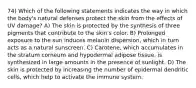 74) Which of the following statements indicates the way in which the body's natural defenses protect the skin from the effects of UV damage? A) The skin is protected by the synthesis of three pigments that contribute to the skin's color. B) Prolonged exposure to the sun induces melanin dispersion, which in turn acts as a natural sunscreen. C) Carotene, which accumulates in the stratum corneum and hypodermal adipose tissue, is synthesized in large amounts in the presence of sunlight. D) The skin is protected by increasing the number of epidermal dendritic cells, which help to activate the immune system.