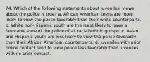 74. Which of the following statements about juveniles' views about the police is true? a. African American teens are more likely to view the police favorably than their white counterparts. b. White non-Hispanic youth are the least likely to have a favorable view of the police of all racial/ethnic groups. c. Asian and Hispanic youth are less likely to view the police favorably than their African American counterparts. d. Juveniles with prior police contact tend to view police less favorably than juveniles with no prior contact.