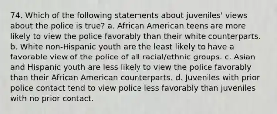 74. Which of the following statements about juveniles' views about the police is true? a. African American teens are more likely to view the police favorably than their white counterparts. b. White non-Hispanic youth are the least likely to have a favorable view of the police of all racial/ethnic groups. c. Asian and Hispanic youth are less likely to view the police favorably than their African American counterparts. d. Juveniles with prior police contact tend to view police less favorably than juveniles with no prior contact.