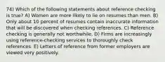 74) Which of the following statements about reference checking is true? A) Women are more likely to lie on resumes than men. B) Only about 10 percent of resumes contain inaccurate information that will be discovered when checking references. C) Reference checking is generally not worthwhile. D) Firms are increasingly using reference-checking services to thoroughly check references. E) Letters of reference from former employers are viewed very positively.