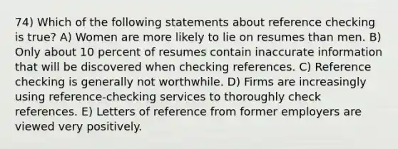 74) Which of the following statements about reference checking is true? A) Women are more likely to lie on resumes than men. B) Only about 10 percent of resumes contain inaccurate information that will be discovered when checking references. C) Reference checking is generally not worthwhile. D) Firms are increasingly using reference-checking services to thoroughly check references. E) Letters of reference from former employers are viewed very positively.