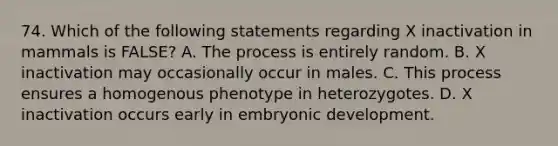 74. Which of the following statements regarding X inactivation in mammals is FALSE? A. The process is entirely random. B. X inactivation may occasionally occur in males. C. This process ensures a homogenous phenotype in heterozygotes. D. X inactivation occurs early in embryonic development.