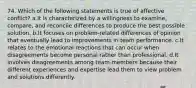 74. Which of the following statements is true of affective conflict? a.It is characterized by a willingness to examine, compare, and reconcile differences to produce the best possible solution. b.It focuses on problem-related differences of opinion that eventually lead to improvements in team performance. c.It relates to the emotional reactions that can occur when disagreements become personal rather than professional. d.It involves disagreements among team members because their different experiences and expertise lead them to view problem and solutions differently.