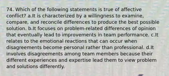 74. Which of the following statements is true of affective conflict? a.It is characterized by a willingness to examine, compare, and reconcile differences to produce the best possible solution. b.It focuses on problem-related differences of opinion that eventually lead to improvements in team performance. c.It relates to the emotional reactions that can occur when disagreements become personal rather than professional. d.It involves disagreements among team members because their different experiences and expertise lead them to view problem and solutions differently.