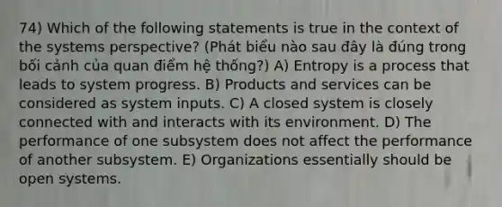 74) Which of the following statements is true in the context of the systems perspective? (Phát biểu nào sau đây là đúng trong bối cảnh của quan điểm hệ thống?) A) Entropy is a process that leads to system progress. B) Products and services can be considered as system inputs. C) A closed system is closely connected with and interacts with its environment. D) The performance of one subsystem does not affect the performance of another subsystem. E) Organizations essentially should be open systems.