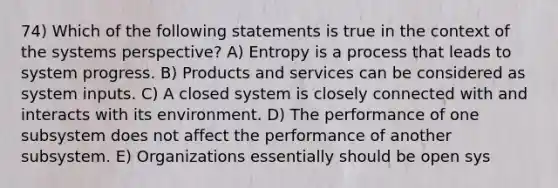 74) Which of the following statements is true in the context of the systems perspective? A) Entropy is a process that leads to system progress. B) Products and services can be considered as system inputs. C) A closed system is closely connected with and interacts with its environment. D) The performance of one subsystem does not affect the performance of another subsystem. E) Organizations essentially should be open sys