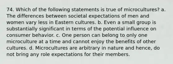 74. Which of the following statements is true of microcultures? a. The differences between societal expectations of men and women vary less in Eastern cultures. b. Even a small group is substantially significant in terms of the potential influence on consumer behavior. c. One person can belong to only one microculture at a time and cannot enjoy the benefits of other cultures. d. Microcultures are arbitrary in nature and hence, do not bring any role expectations for their members.