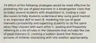 74 Which of the following strategies would be most effective for promoting the use of good manners in a kindergarten class that includes several students with disabilities? A. holding a class discussion to help students understand why using good manner si an important skill to learn B. modeling the use of good manners consistently and expecting students to do the same when they interact with each other C. posting and frequently referring to a list of rules in the classroom that includes the use of good manners D. creating a bulletin board that features pictures of children interacting with one another appropriately