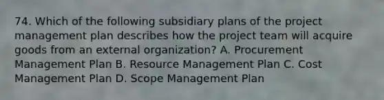 74. Which of the following subsidiary plans of the project management plan describes how the project team will acquire goods from an external organization? A. Procurement Management Plan B. Resource Management Plan C. Cost Management Plan D. Scope Management Plan