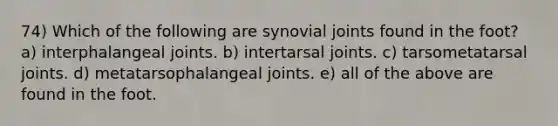 74) Which of the following are synovial joints found in the foot? a) interphalangeal joints. b) intertarsal joints. c) tarsometatarsal joints. d) metatarsophalangeal joints. e) all of the above are found in the foot.