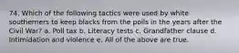 74. Which of the following tactics were used by white southerners to keep blacks from the polls in the years after the Civil War? a. Poll tax b. Literacy tests c. Grandfather clause d. Intimidation and violence e. All of the above are true.