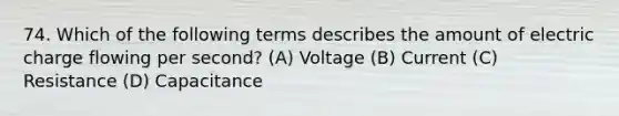 74. Which of the following terms describes the amount of electric charge flowing per second? (A) Voltage (B) Current (C) Resistance (D) Capacitance