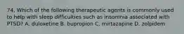 74. Which of the following therapeutic agents is commonly used to help with sleep difficulties such as insomnia associated with PTSD? A. duloxetine B. bupropion C. mirtazapine D. zolpidem