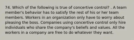 74. Which of the following is true of concertive control? . A team member's behavior has to satisfy the rest of his or her team members. Workers in an organization only have to worry about pleasing the boss. Companies using concertive control only hire individuals who share the company's beliefs and values. All the workers in a company are free to do whatever they want.