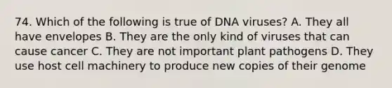 74. Which of the following is true of DNA viruses? A. They all have envelopes B. They are the only kind of viruses that can cause cancer C. They are not important <a href='https://www.questionai.com/knowledge/kQf7cgLGJg-plant-pathogens' class='anchor-knowledge'>plant pathogens</a> D. They use host cell machinery to produce new copies of their genome