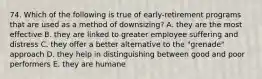 74. Which of the following is true of early-retirement programs that are used as a method of downsizing? A. they are the most effective B. they are linked to greater employee suffering and distress C. they offer a better alternative to the "grenade" approach D. they help in distinguishing between good and poor performers E. they are humane