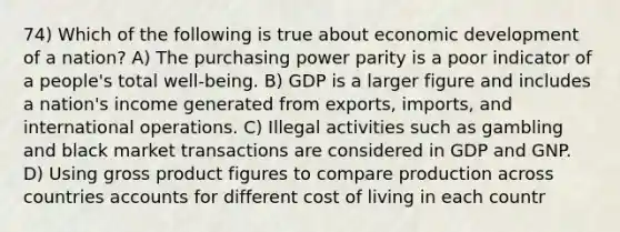 74) Which of the following is true about economic development of a nation? A) The purchasing power parity is a poor indicator of a people's total well-being. B) GDP is a larger figure and includes a nation's income generated from exports, imports, and international operations. C) Illegal activities such as gambling and black market transactions are considered in GDP and GNP. D) Using gross product figures to compare production across countries accounts for different cost of living in each countr