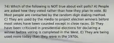 74) Which of the following is NOT true about exit polls? A) People are asked how they voted rather than how they plan to vote. B) Most people are contacted by the random digit dialing method. C) They are used by the media to project election winners before most votes have been counted except in close races. D) They have been criticized in presidential elections for declaring a winner before voting is completed in the West. E) They are being used more today than they were in the 1970s.