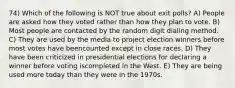 74) Which of the following is NOT true about exit polls? A) People are asked how they voted rather than how they plan to vote. B) Most people are contacted by the random digit dialing method. C) They are used by the media to project election winners before most votes have beencounted except in close races. D) They have been criticized in presidential elections for declaring a winner before voting iscompleted in the West. E) They are being used more today than they were in the 1970s.