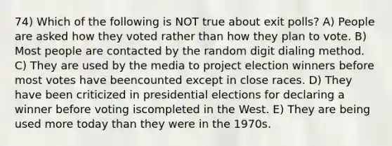 74) Which of the following is NOT true about exit polls? A) People are asked how they voted rather than how they plan to vote. B) Most people are contacted by the random digit dialing method. C) They are used by the media to project election winners before most votes have beencounted except in close races. D) They have been criticized in presidential elections for declaring a winner before voting iscompleted in the West. E) They are being used more today than they were in the 1970s.