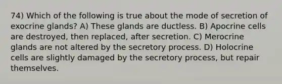 74) Which of the following is true about the mode of secretion of exocrine glands? A) These glands are ductless. B) Apocrine cells are destroyed, then replaced, after secretion. C) Merocrine glands are not altered by the secretory process. D) Holocrine cells are slightly damaged by the secretory process, but repair themselves.