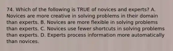 74. Which of the following is TRUE of novices and experts? A. Novices are more creative in solving problems in their domain than experts. B. Novices are more flexible in solving problems than experts. C. Novices use fewer shortcuts in solving problems than experts. D. Experts process information more automatically than novices.