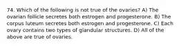 74. Which of the following is not true of the ovaries? A) The ovarian follicle secretes both estrogen and progesterone. B) The corpus luteum secretes both estrogen and progesterone. C) Each ovary contains two types of glandular structures. D) All of the above are true of ovaries.