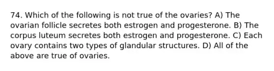 74. Which of the following is not true of the ovaries? A) The ovarian follicle secretes both estrogen and progesterone. B) The corpus luteum secretes both estrogen and progesterone. C) Each ovary contains two types of glandular structures. D) All of the above are true of ovaries.