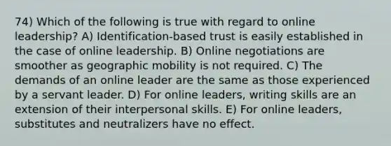 74) Which of the following is true with regard to online leadership? A) Identification-based trust is easily established in the case of online leadership. B) Online negotiations are smoother as geographic mobility is not required. C) The demands of an online leader are the same as those experienced by a servant leader. D) For online leaders, writing skills are an extension of their interpersonal skills. E) For online leaders, substitutes and neutralizers have no effect.