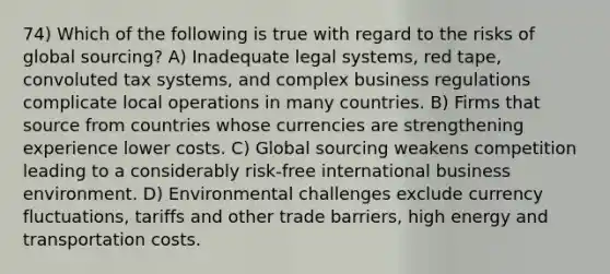 74) Which of the following is true with regard to the risks of global sourcing? A) Inadequate legal systems, red tape, convoluted tax systems, and complex business regulations complicate local operations in many countries. B) Firms that source from countries whose currencies are strengthening experience lower costs. C) Global sourcing weakens competition leading to a considerably risk-free international business environment. D) Environmental challenges exclude currency fluctuations, tariffs and other trade barriers, high energy and transportation costs.