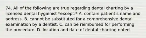 74. All of the following are true regarding dental charting by a licensed dental hygienist *except:* A. contain patient's name and address. B. cannot be substituted for a comprehensive dental examination by a dentist. C. can be reimbursed for performing the procedure. D. location and date of dental charting noted.