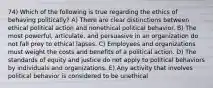 74) Which of the following is true regarding the ethics of behaving politically? A) There are clear distinctions between ethical political action and nonethical political behavior. B) The most powerful, articulate, and persuasive in an organization do not fall prey to ethical lapses. C) Employees and organizations must weight the costs and benefits of a political action. D) The standards of equity and justice do not apply to political behaviors by individuals and organizations. E) Any activity that involves political behavior is considered to be unethical