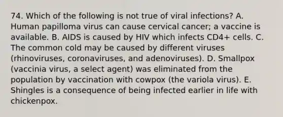 74. Which of the following is not true of viral infections? A. Human papilloma virus can cause cervical cancer; a vaccine is available. B. AIDS is caused by HIV which infects CD4+ cells. C. The common cold may be caused by different viruses (rhinoviruses, coronaviruses, and adenoviruses). D. Smallpox (vaccinia virus, a select agent) was eliminated from the population by vaccination with cowpox (the variola virus). E. Shingles is a consequence of being infected earlier in life with chickenpox.