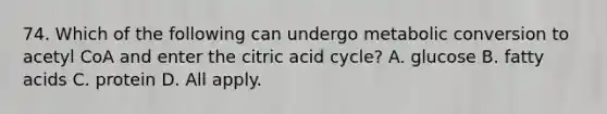 74. Which of the following can undergo metabolic conversion to acetyl CoA and enter the citric acid cycle? A. glucose B. fatty acids C. protein D. All apply.