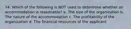 74. Which of the following is NOT used to determine whether an accommodation is reasonable? a. The size of the organization b. The nature of the accommodation c. The profitability of the organization d. The financial resources of the applicant