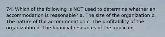 74. Which of the following is NOT used to determine whether an accommodation is reasonable? a. The size of the organization b. The nature of the accommodation c. The profitability of the organization d. The financial resources of the applicant