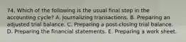 74. Which of the following is the usual final step in the accounting cycle? A. Journalizing transactions. B. Preparing an adjusted trial balance. C. Preparing a post-closing trial balance. D. Preparing the financial statements. E. Preparing a work sheet.