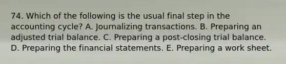 74. Which of the following is the usual final step in the accounting cycle? A. Journalizing transactions. B. Preparing an adjusted trial balance. C. Preparing a post-closing trial balance. D. Preparing the financial statements. E. Preparing a work sheet.