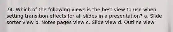 74. Which of the following views is the best view to use when setting transition effects for all slides in a presentation? a. Slide sorter view b. Notes pages view c. Slide view d. Outline view