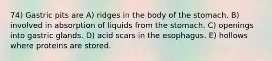 74) Gastric pits are A) ridges in the body of <a href='https://www.questionai.com/knowledge/kLccSGjkt8-the-stomach' class='anchor-knowledge'>the stomach</a>. B) involved in absorption of liquids from the stomach. C) openings into gastric glands. D) acid scars in <a href='https://www.questionai.com/knowledge/kSjVhaa9qF-the-esophagus' class='anchor-knowledge'>the esophagus</a>. E) hollows where proteins are stored.