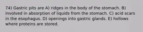 74) Gastric pits are A) ridges in the body of the stomach. B) involved in absorption of liquids from the stomach. C) acid scars in the esophagus. D) openings into gastric glands. E) hollows where proteins are stored.