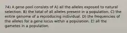 74) A gene pool consists of A) all the alleles exposed to natural selection. B) the total of all alleles present in a population. C) the entire genome of a reproducing individual. D) the frequencies of the alleles for a gene locus within a population. E) all the gametes in a population.