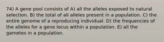 74) A gene pool consists of A) all the alleles exposed to natural selection. B) the total of all alleles present in a population. C) the entire genome of a reproducing individual. D) the frequencies of the alleles for a gene locus within a population. E) all the gametes in a population.