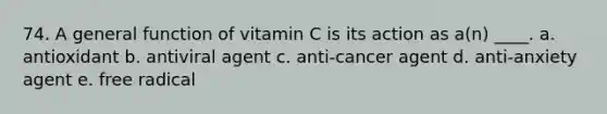 74. A general function of vitamin C is its action as a(n) ____. a. antioxidant b. antiviral agent c. anti-cancer agent d. anti-anxiety agent e. free radical