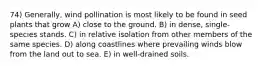 74) Generally, wind pollination is most likely to be found in seed plants that grow A) close to the ground. B) in dense, single-species stands. C) in relative isolation from other members of the same species. D) along coastlines where prevailing winds blow from the land out to sea. E) in well-drained soils.