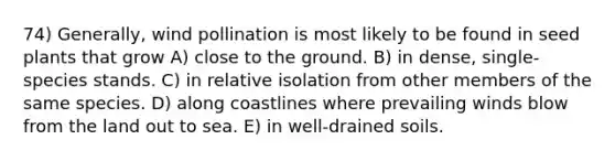 74) Generally, wind pollination is most likely to be found in seed plants that grow A) close to the ground. B) in dense, single-species stands. C) in relative isolation from other members of the same species. D) along coastlines where prevailing winds blow from the land out to sea. E) in well-drained soils.